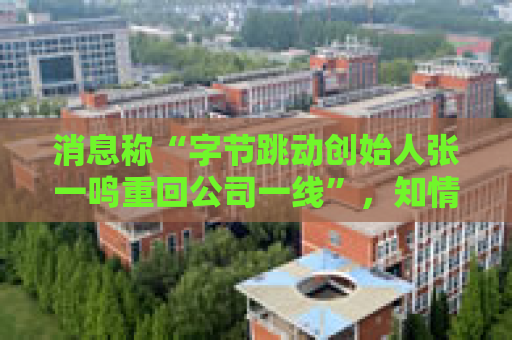 消息称“字节跳动创始人张一鸣重回公司一线”，知情人士：往返北京和新加坡，每月参与复盘和讨论会