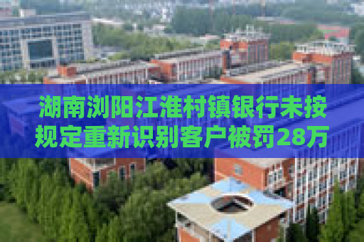 湖南浏阳江淮村镇银行未按规定重新识别客户被罚28万元