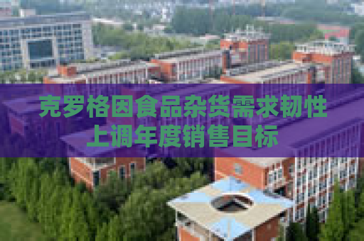 克罗格因食品杂货需求韧性上调年度销售目标