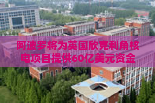 阿波罗将为英国欣克利角核电项目提供60亿美元资金