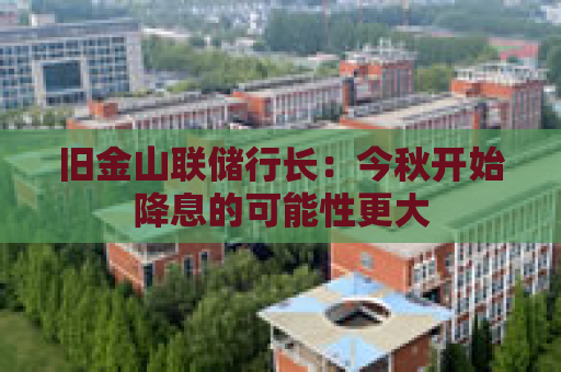 旧金山联储行长：今秋开始降息的可能性更大