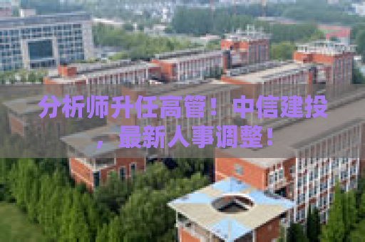分析师升任高管！中信建投，最新人事调整！