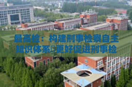 最高检：构建刑事检察自主知识体系 更好促进刑事检察发展
