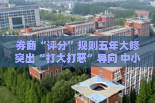 券商“评分”规则五年大修突出“打大打恶”导向 中小机构特色经营加分项“跳一跳、够得着”