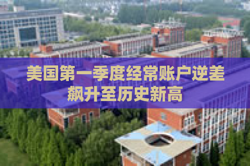 美国第一季度经常账户逆差飙升至历史新高