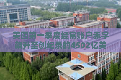美国第一季度经常账户赤字飙升至创纪录的4502亿美元
