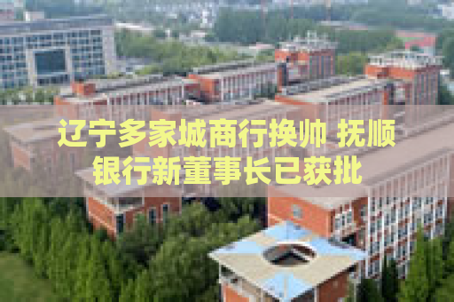 辽宁多家城商行换帅 抚顺银行新董事长已获批